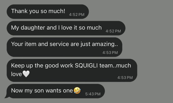 Customer message: Thank you so much! My daughter and I love it so much. Your item and service are just amazing. Keep up the good work, Squigli team, much love 🤍 Now my son wants one 🤣